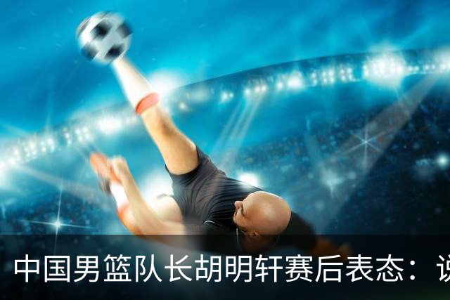 中国男篮队长胡明轩赛后表态：说白了，我们没对方敢拼